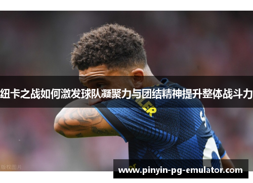 纽卡之战如何激发球队凝聚力与团结精神提升整体战斗力 纽卡之战如何激发球队凝聚力与团结精神提升整体战斗力