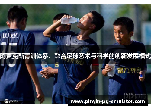阿贾克斯青训体系:融合足球艺术与科学的创新发展模式 阿贾克斯青训体系:融合足球艺术与科学的创新发展模式