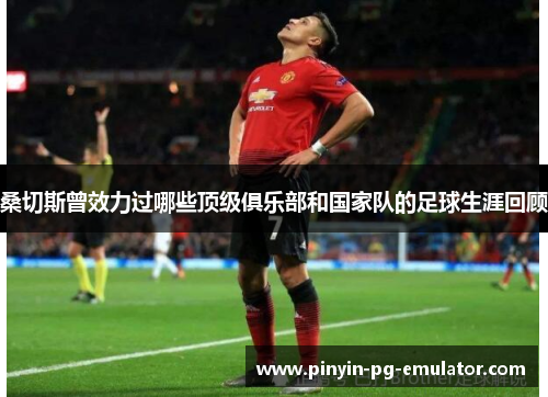 桑切斯曾效力过哪些顶级俱乐部和国家队的足球生涯回顾