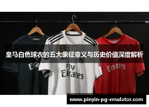 皇马白色球衣的五大象征意义与历史价值深度解析