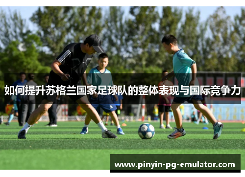 如何提升苏格兰国家足球队的整体表现与国际竞争力