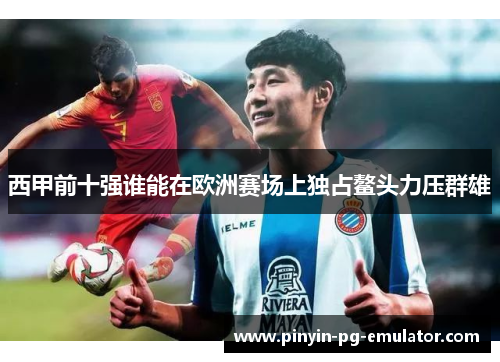 西甲前十强谁能在欧洲赛场上独占鳌头力压群雄