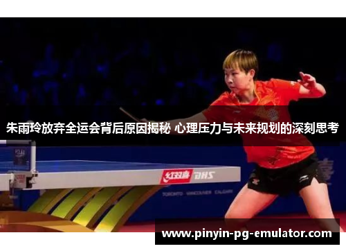 朱雨玲放弃全运会背后原因揭秘 心理压力与未来规划的深刻思考