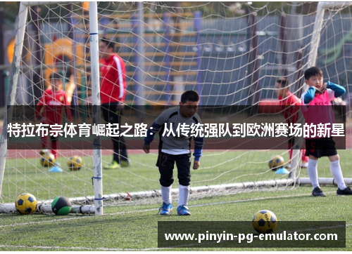 特拉布宗体育崛起之路：从传统强队到欧洲赛场的新星
