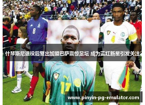 什琴斯尼退役后复出加盟巴萨震惊足坛 成为蓝红新星引发关注