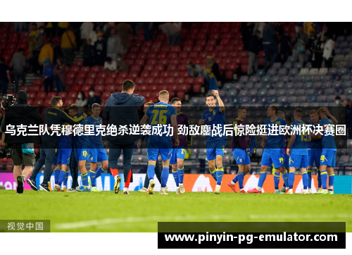 乌克兰队凭穆德里克绝杀逆袭成功 劲敌鏖战后惊险挺进欧洲杯决赛圈