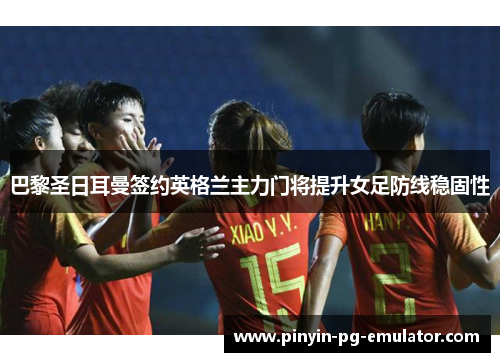 巴黎圣日耳曼签约英格兰主力门将提升女足防线稳固性
