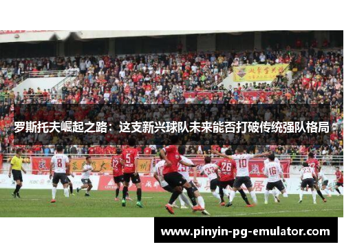 罗斯托夫崛起之路：这支新兴球队未来能否打破传统强队格局