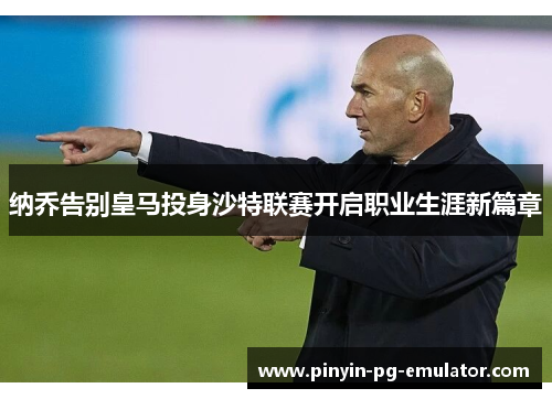 纳乔告别皇马投身沙特联赛开启职业生涯新篇章 纳乔告别皇马投身沙特联赛开启职业生涯新篇章