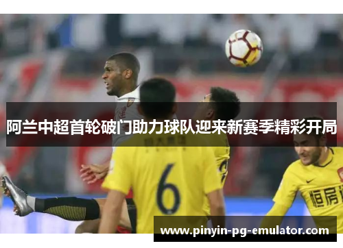 阿兰中超首轮破门助力球队迎来新赛季精彩开局 阿兰中超首轮破门助力球队迎来新赛季精彩开局